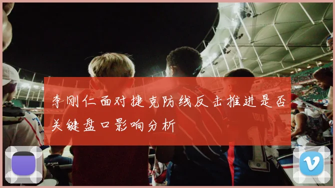 李刚仁面对捷克防线反击推进是否关键盘口影响分析