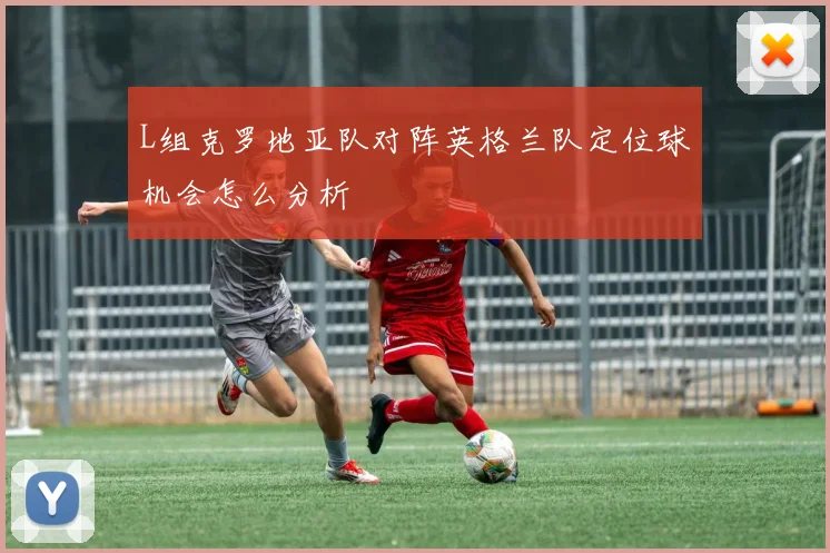 L组克罗地亚队对阵英格兰队定位球机会怎么分析