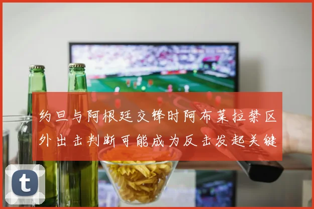 约旦与阿根廷交锋时阿布莱拉禁区外出击判断可能成为反击发起关键