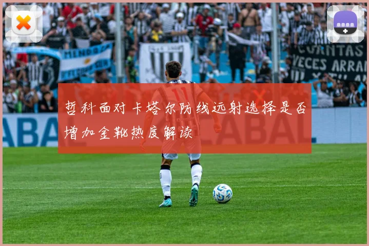 哲科面对卡塔尔防线远射选择是否增加金靴热度解读