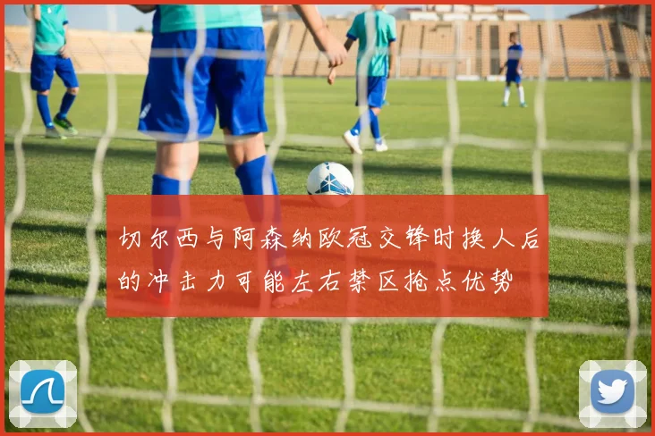 切尔西与阿森纳欧冠交锋时换人后的冲击力可能左右禁区抢点优势