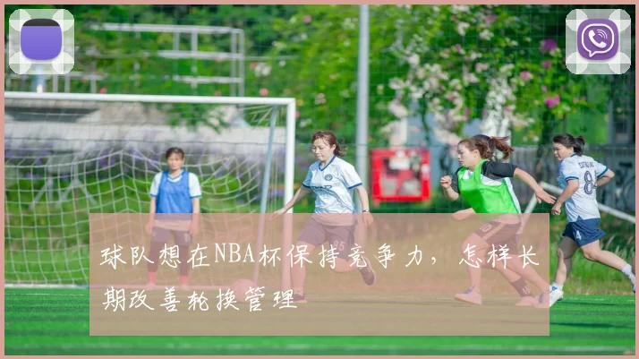 球队想在NBA杯保持竞争力，怎样长期改善轮换管理