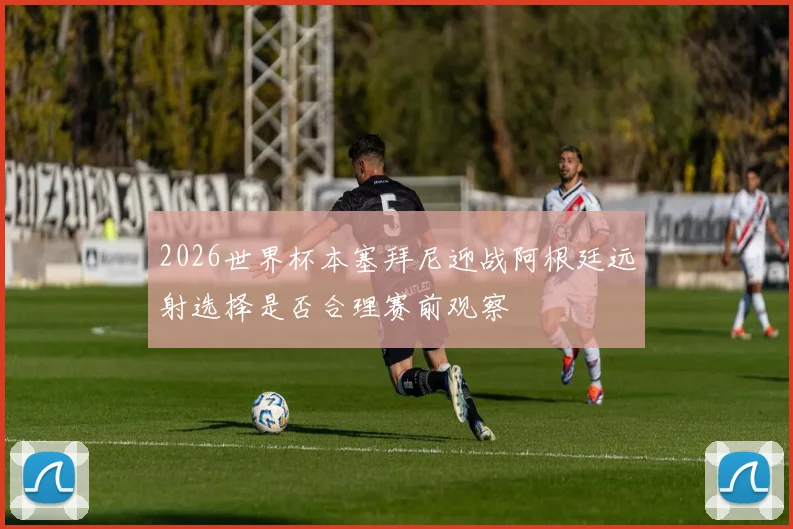 2026世界杯本塞拜尼迎战阿根廷远射选择是否合理赛前观察
