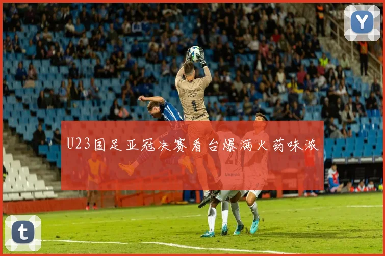 U23国足亚冠决赛看台爆满火药味浓
