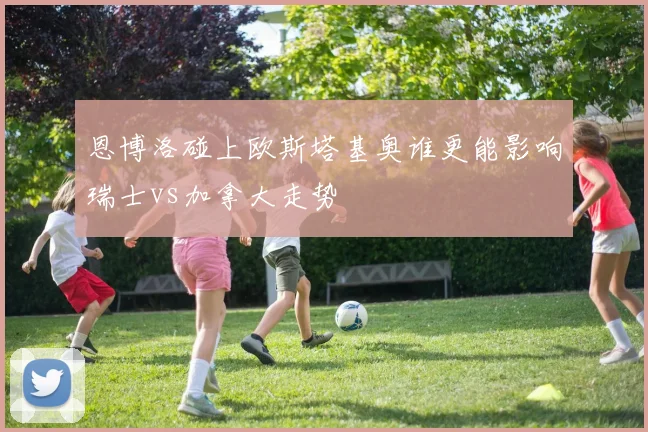 恩博洛碰上欧斯塔基奥谁更能影响瑞士vs加拿大走势