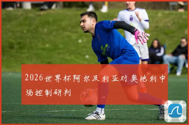 2026世界杯阿尔及利亚对奥地利中场控制研判