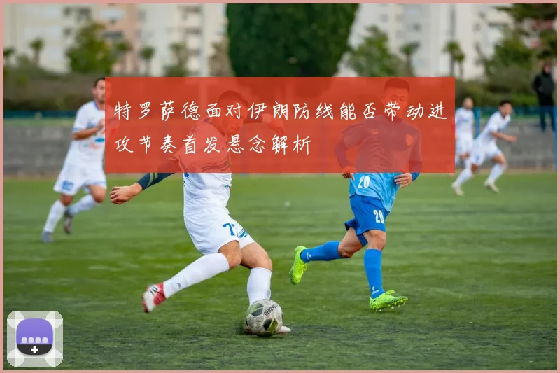 特罗萨德面对伊朗防线能否带动进攻节奏首发悬念解析