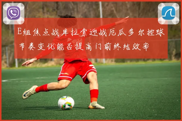 E组焦点战库拉索迎战厄瓜多尔控球节奏变化能否提高门前终结效率