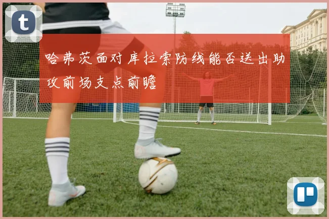 哈弗茨面对库拉索防线能否送出助攻前场支点前瞻