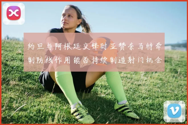 约旦与阿根廷交锋时亚赞奈马特牵制防线作用能否持续制造射门机会