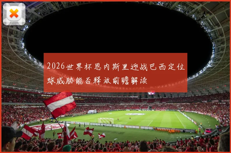 2026世界杯恩内斯里迎战巴西定位球威胁能否释放前瞻解读