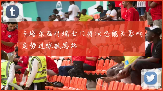 卡塔尔面对瑞士门将状态能否影响走势进球数思路
