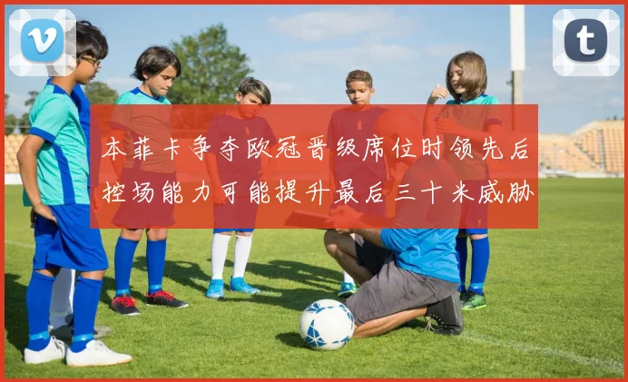 本菲卡争夺欧冠晋级席位时领先后控场能力可能提升最后三十米威胁