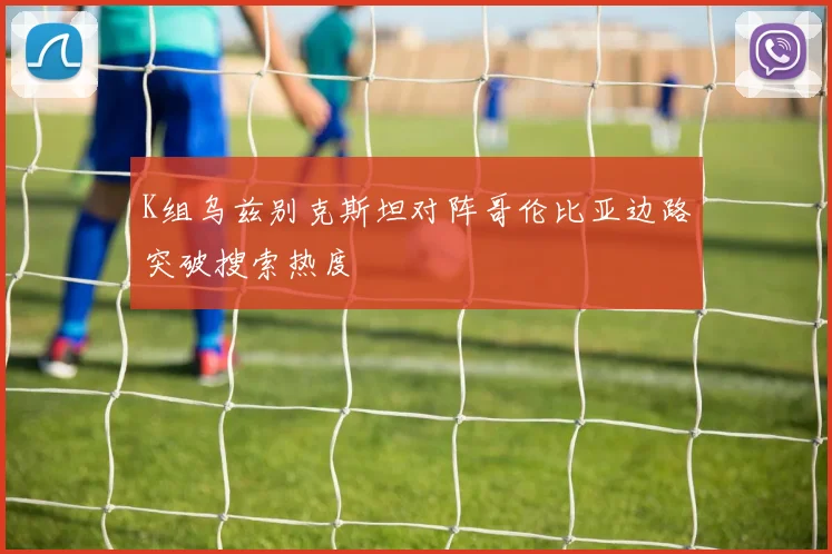 K组乌兹别克斯坦对阵哥伦比亚边路突破搜索热度