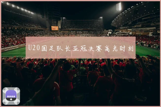 U20国足队长亚冠决赛高光时刻
