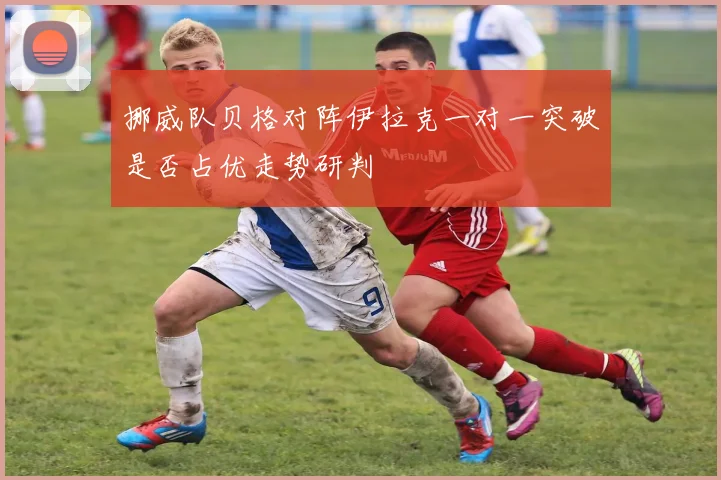 挪威队贝格对阵伊拉克一对一突破是否占优走势研判