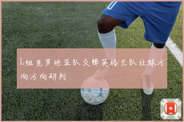 L组克罗地亚队交锋英格兰队让球方向方向研判