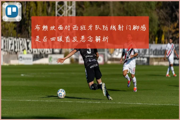 布赖坎面对西班牙队防线射门脚感是否回暖首发悬念解析