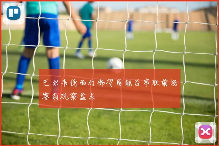 巴尔韦德面对佛得角能否串联前场赛前观察盘点