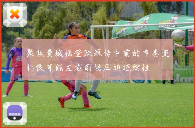 聚焦曼城福登欧冠传中前的节奏变化很可能左右前场压迫连续性