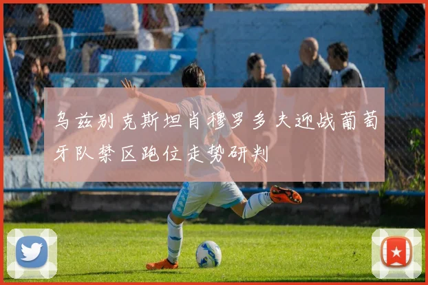 乌兹别克斯坦肖穆罗多夫迎战葡萄牙队禁区跑位走势研判