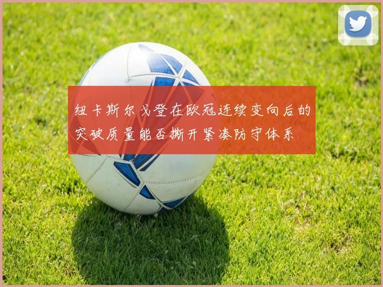 纽卡斯尔戈登在欧冠连续变向后的突破质量能否撕开紧凑防守体系