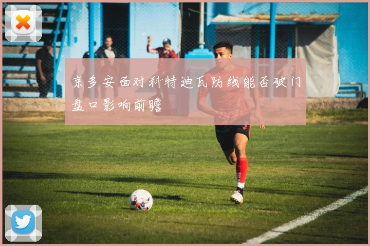 京多安面对科特迪瓦防线能否破门盘口影响前瞻